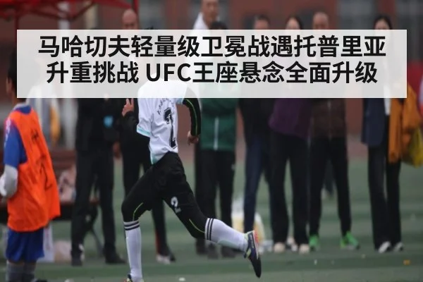 马哈切夫轻量级卫冕战遇托普里亚升重挑战 UFC王座悬念全面升级